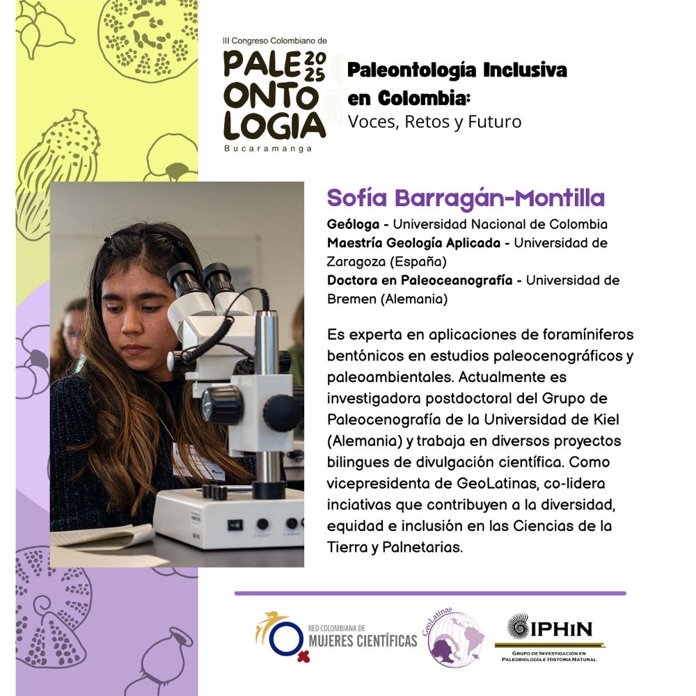 A la izquierda, foto de una científica trabajando con un microscopio. A la derecha, la biografía. 

Sofia Barragán-Montilla

Geóloga - Universidad Nacional de Colombia
Maestría Geología Aplicada - Universidad de
Zaragoza (España)
Doctora en Paleoceanografía - Universidad de
Bremen (Alemania)
Es experta en aplicaciones de foramíniferos
bentónicos en estudios paleocenográficos y
paleoambientales. Actualmente es
investigadora postdoctoral del Grupo de
Paleocenografía de la Universidad de Kiel
(Alemania) y trabaja en diversos proyectos
bilingues de divulgación científica. Como
vicepresidenta de GeoLatinas, co-lidera
inciativas que contribuyen a la diversidad,
equidad e inclusión en las Ciencias de la
Tierra y Palnetarias.