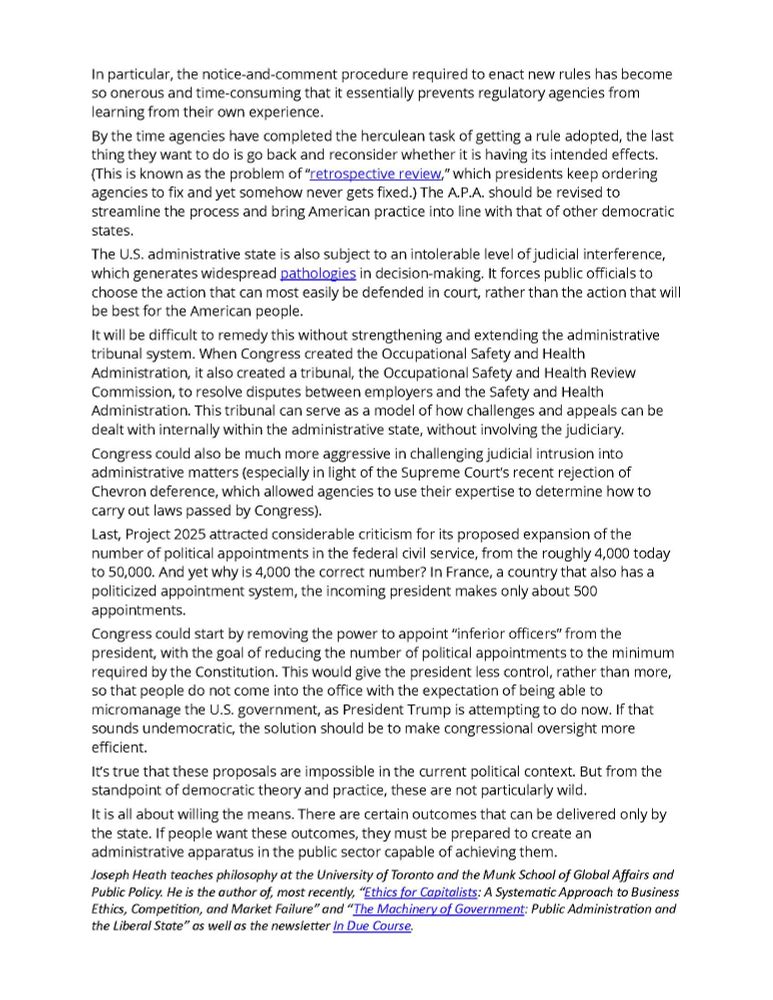 In particular, the notice-and-comment procedure required to enact new rules has become so onerous and time-consuming that it essentially prevents regulatory agencies from learning from their own experience.
By the time agencies have completed the herculean task of getting a rule adopted, the last thing they want to do is go back and reconsider whether it is having its intended effects. (This is known as the problem of “retrospective review,” which presidents keep ordering agencies to fix and yet somehow never gets fixed.) The A.P.A. should be revised to streamline the process and bring American practice into line with that of other democratic states.
The U.S. administrative state is also subject to an intolerable level of judicial interference, which generates widespread pathologies in decision-making. It forces public officials to choose the action that can most easily be defended in court, rather than the action that will be best for the American people.
It will be difficult to remedy this without strengthening and extending the administrative tribunal system. When Congress created the Occupational Safety and Health Administration, it also created a tribunal, the Occupational Safety and Health Review Commission, to resolve disputes between employers and the Safety and Health Administration. This tribunal can serve as a model of how challenges and appeals can be dealt with internally within the administrative state, without involving the judiciary.
Congress could also be much more aggressive in challenging judicial intrusion into administrative matters (especially in light of the Supreme Court’s recent rejection of Chevron deference, which allowed agencies to use their expertise to determine how to carry out laws passed by Congress).
Last, Project 2025 attracted considerable criticism for its proposed expansion of the number of political appointments in the federal civil service, from the roughly 4,000 today to 50,000. And yet why is 4,000 the correct number? In Fr…