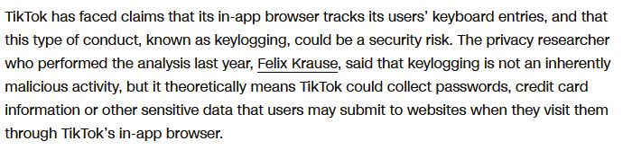 TikTok has faced claims that its in-app browser tracks its users’ keyboard entries, and that this type of conduct, known as keylogging, could be a security risk. The privacy researcher who performed the analysis last year, Felix Krause, said that keylogging is not an inherently malicious activity, but it theoretically means TikTok could collect passwords, credit card information or other sensitive data that users may submit to websites when they visit them through TikTok’s in-app browser