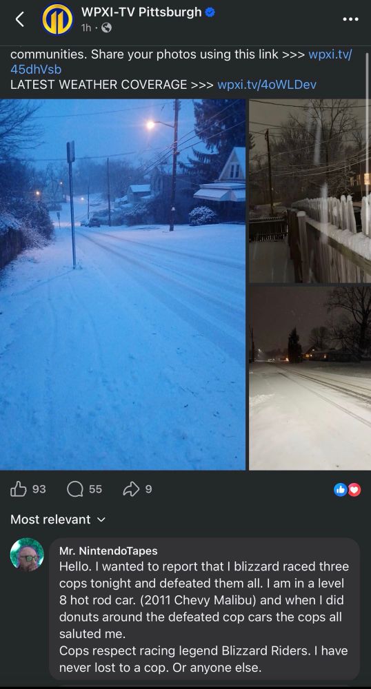 My response to a Facebook post on a Pittsburgh news post about weather. 

Mr. NintendoTapes:
Hello. I wanted to report that I blizzard raced three cops tonight and defeated them all. I am in a level 8 hot rod car. (2011 Chevy Malibu) and when I did donuts around the defeated cop cars the cops all saluted me.
Cops respect racing legend Blizzard Riders. I have never lost to a cop. Or anyone else.