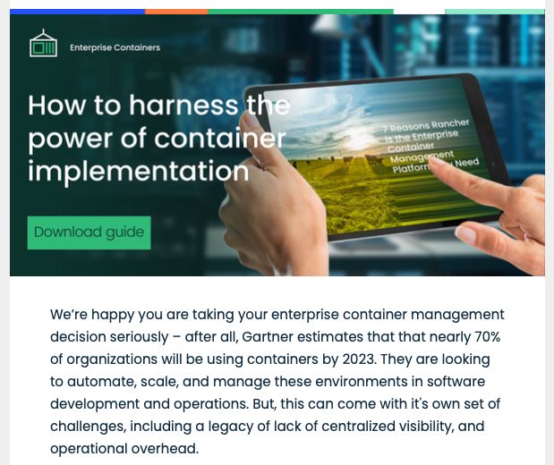 Marketing email from SUSE/Rancher with a quote:
"We’re happy you are taking your enterprise container management decision seriously – after all, Gartner estimates that that nearly 70% of organizations will be using containers by 2023. They are looking to automate, scale, and manage these environments in software development and operations. But, this can come with it's own set of challenges, including a legacy of lack of centralized visibility, and operational overhead."