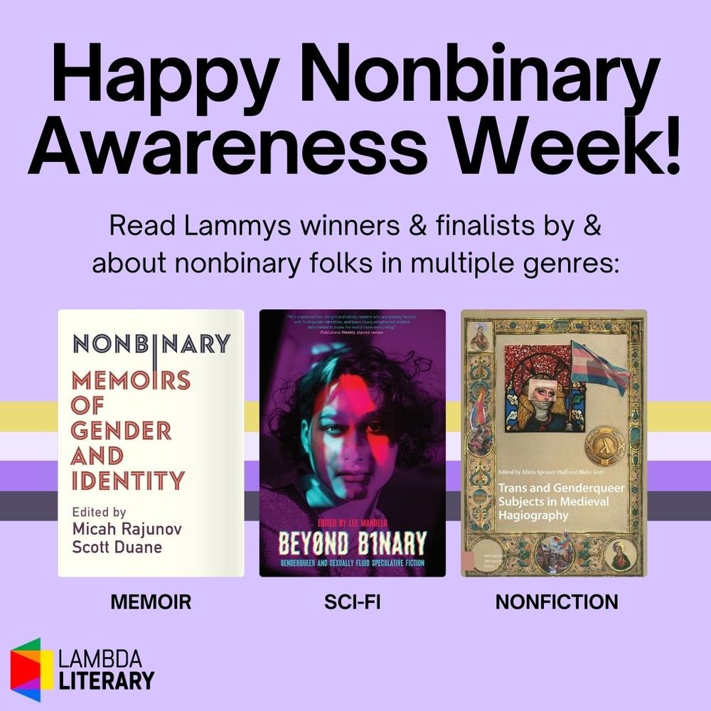 Graphic acknowledging Nonbinary Awareness Week and featuring three Lammys winners or finalists by or about nonbinary folks in three genres. Memoir: "Nonbinary: Memoirs of Gender and Identity" by A. Scott Duane and Micah Rajunov. Sci-fi: "Beyond Binary: Genderqueer and Sexually Fluid Speculative Fiction" edited by Brit Mandelo. Nonfiction: "Trans and Genderqueer Subjects in Medieval Hagiography" edited by Alicia Spencer-Hall and Blake Gutt.