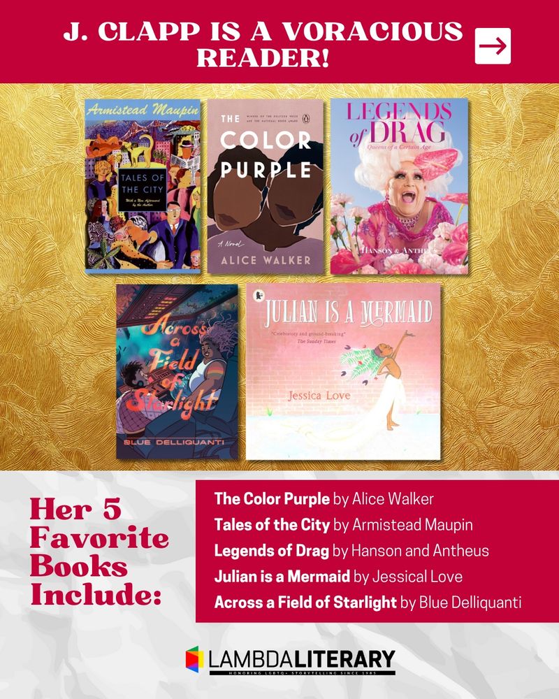 J. Clapp is a voracious reader! Her 5 favorite books include:
The Color Purple by Alice Walker
Legends of Drag by Hanson and Antheus
Tales of the City by Armistead Maupin
Julian is a Mermaid by Jessica Love
Across a Field of Starlight by Blue Delliquanti