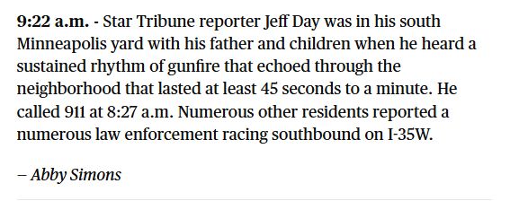 9:22 a.m. - Star Tribune reporter Jeff Day was in his south Minneapolis yard with his father and children when he heard a sustained rhythm of gunfire that echoed through the neighborhood that lasted at least 45 seconds to a minute. He called 911 at 8:27 a.m. Numerous other residents reported a numerous law enforcement racing southbound on I-35W. — Abby Simons