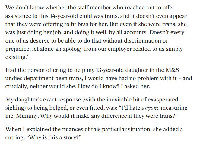 We don’t know whether the staff member who reached out to offer assistance to this 14-year-old child was trans, and it doesn’t even appear that they were offering to fit bras for her. But even if she were trans, she was just doing her job, and doing it well, by all accounts. Doesn’t every one of us deserve to be able to do that without discrimination or prejudice, let alone an apology from our employer related to us simply existing? Had the person offering to help my 13-year-old daughter in the M&S undies department been trans, I would have had no problem with it – and crucially, neither would she. How do I know? I asked her. My daughter’s exact response (with the inevitable bit of exasperated sighing) to being helped, or even fitted, was: “I’d hate anyone measuring me, Mummy. Why would it make any difference if they were trans?” When I explained the nuances of this particular situation, she added a cutting: “Why is this a story?”