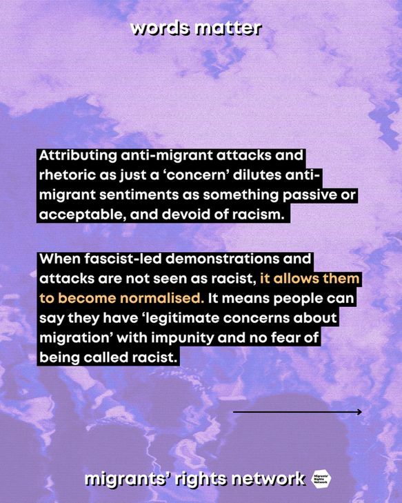 Attributing anti-migrant attacks and rhetoric as just a ‘concern’ dilutes anti-migrant sentiments as something passive or acceptable, and devoid of racism. When fascist-led demonstrations and attacks are not seen as racist, it allows them to become normalised. It means people can say they have “legitimate concerns about migration” with impunity and no fear of being called racist.