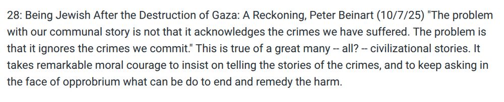 28: Being Jewish After the Destruction of Gaza: A Reckoning, Peter Beinart (10/7/25) "The problem with our communal story is not that it acknowledges the crimes we have suffered. The problem is that it ignores the crimes we commit." This is true of a great many -- all? -- civilizational stories. It takes remarkable moral courage to insist on telling the stories of the crimes, and to keep asking in the face of opprobrium what can be do to end and remedy the harm. 