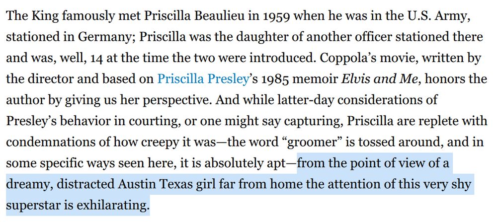 The King famously met Priscilla Beaulieu in 1959 when he was in the U.S. Army, stationed in Germany; Priscilla was the daughter of another officer stationed there and was, well, 14 at the time the two were introduced. Coppola’s movie, written by the director and based on Priscilla Presley’s 1985 memoir Elvis and Me, honors the author by giving us her perspective. And while latter-day considerations of Presley’s behavior in courting, or one might say capturing, Priscilla are replete with condemnations of how creepy it was—the word “groomer” is tossed around, and in some specific ways seen here, it is absolutely apt—from the point of view of a dreamy, distracted Austin Texas girl far from home the attention of this very shy superstar is exhilarating.


