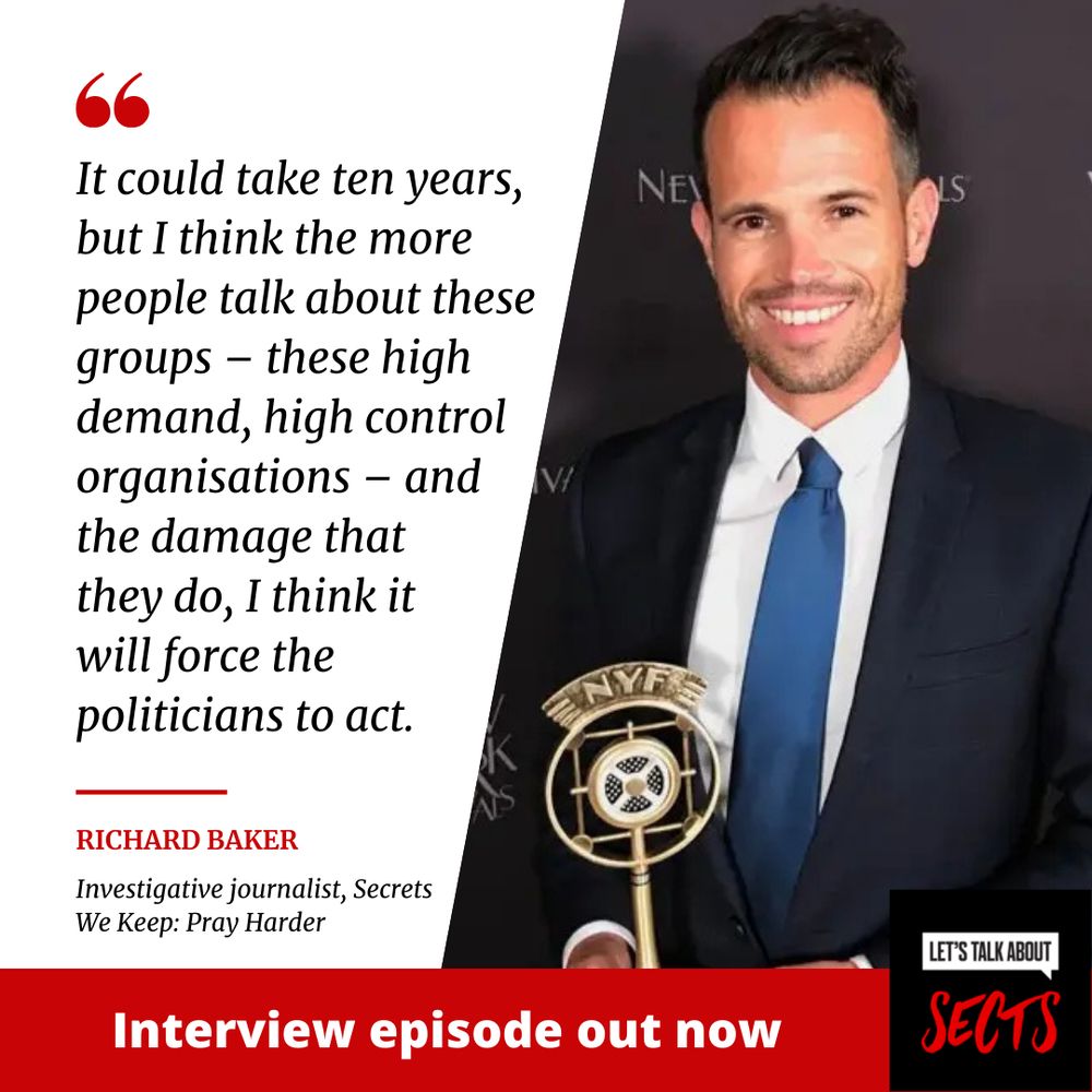 A picture of investigative journalist Richard Baker next to the quote: "It could take ten years, but I think the more people talk about these groups – these high demand, high control organisations – and the damage that they do, I think it will force the politicians to act."
With a graphic of the Let's Talk About Sects logo next to the text: Interview episode out now