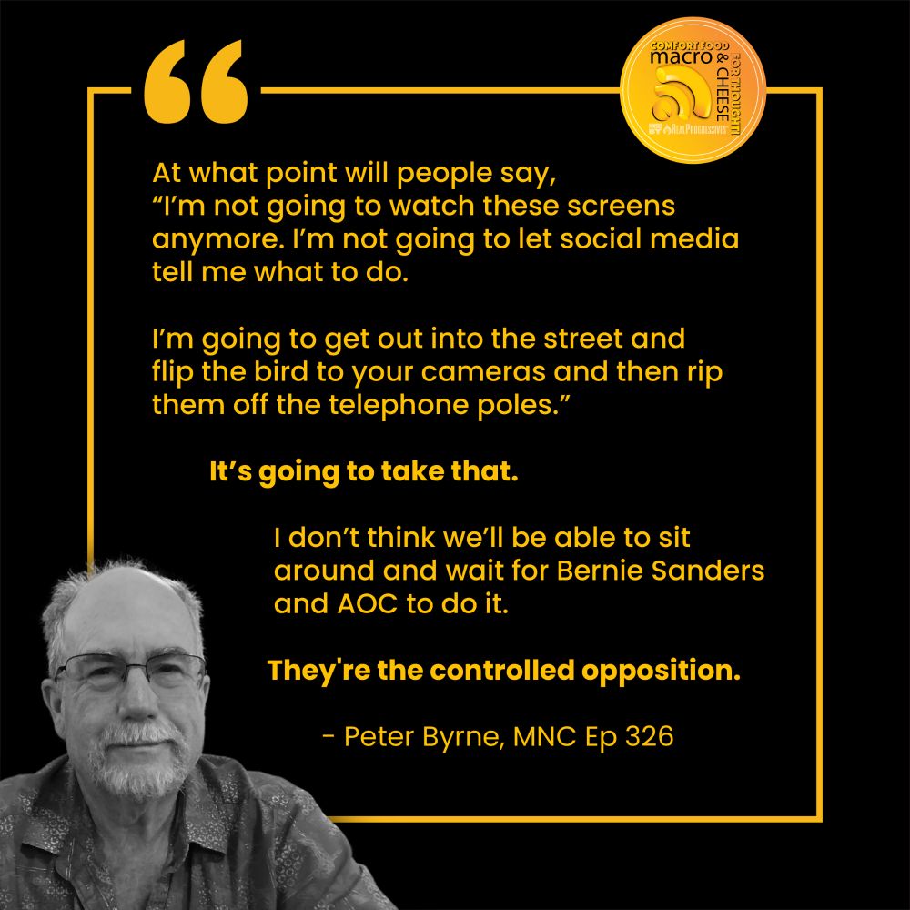 At what point will people say, "I'm not going to watch these screens anymore. I'm not going to let social media tell me what to do.

I'm going to get out into the street and flip the bird to your cameras and then rip them off the telephone poles."

It's going to take that.

I don't think we'll be able to sit around and wait for Bernie Sanders and AOC to do it.

They're the controlled opposition.

Peter Byrne, MNC Ep 326