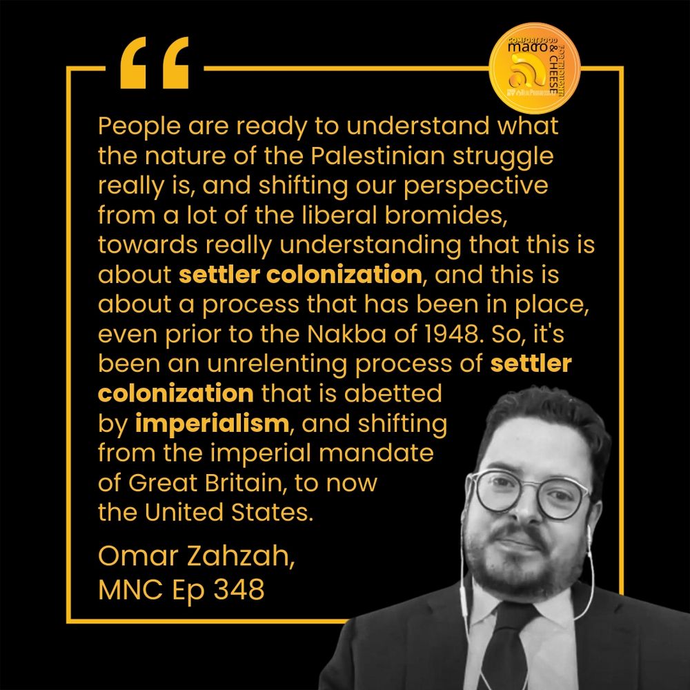 People are ready to understand what the nature of the Palestinian struggle really is, and shifting our perspective from a lot of the liberal bromides, towards really understanding that this is about settler colonization, and this is about a process that has been in place, even prior to the Nakba of 1948. So, it's been an unrelenting process of settler colonization that is abetted by imperialism, and shifting from the imperial mandate of Great Britain, to now the United States.

Omar Zahzah, MNC Ep 348
