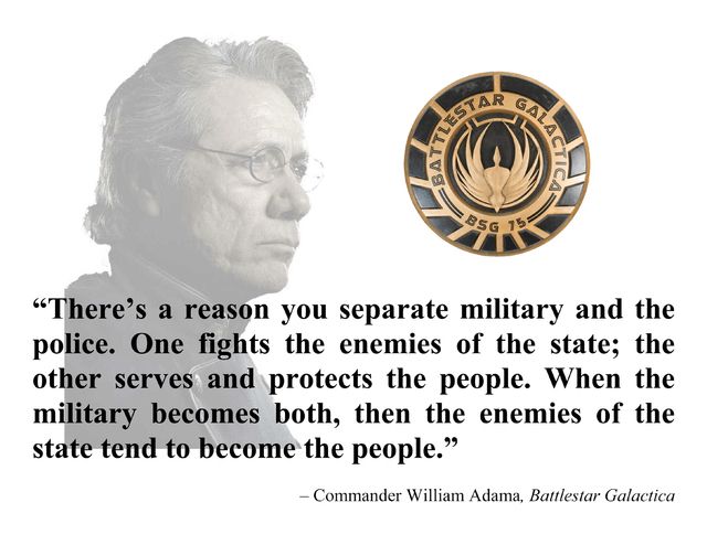Image of Battlestar Galactica seal and image of Commander William Adama, with the quote, "There's a reason you separate military and the police. One fights the enemies of the state; the other serves and protects the people. When the military becomes both, then the enemies of the state tend to become the people."