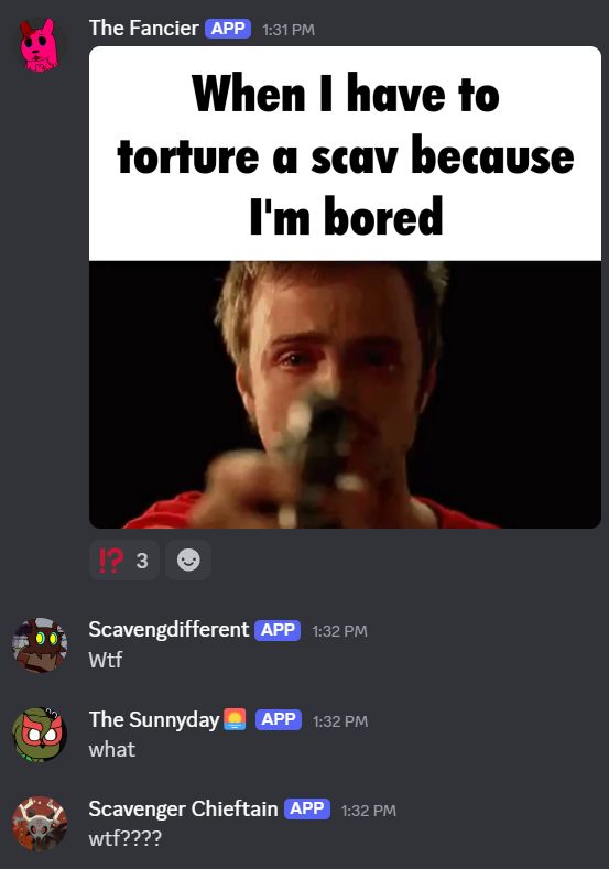 A discord conversation between a fanon Slugcat- named the Fancier -posting an image of a person crying while pointing a gun at the screen with the caption 'When I have to tortue a scav because I'm bored"
Three other messages are sent, all in disbelief and shock at what was just sent.