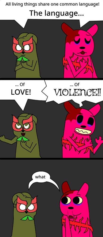 A small webcomic (This time, actually in my artstyle) featuring a pair of Rain World OCs, Sunnyday- an olive green mask wearing Slugcat -on the left, and Fancier- a hot pink, bloodstained Slugcat -on the right.
In the first panel, both Slugcats have a paw on their chest as they say in tandem "All living things share one common langauge! The language..."
Continuing off the first panel, the second panel shows Sunnyday raising a paw, while Fancier grips the air. Sunnyday says "... Of LOVE!" while the Fancier says "... Of VIOLENCE!!"
In the third panel, Sunnyday leans away from the Fancier in fear while the Fancier looks over at him, bewildered as they both say "what."
