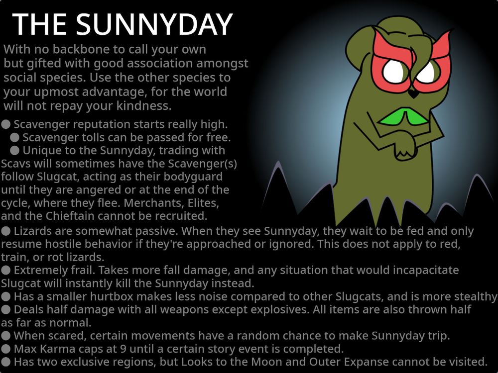 Artwork of a fanon Slugcat, named "The Sunnyday". His description is "With no backbone to call your own but gifted with good association amongst social species. Use the other species to your upmost advantage, for the world will not repay your kindness."

Visually, the Sunnyday is a short, olive green slugcat with a twisted appendage on his forehead, a pink mask made of flower petals, white eyes, a black, heart-shaped nose, a bowtie made of leaves, brushed back ears and a short tail.

His perks are that Scavenger reputation starts really high, making it so that Scavenger tolls can be passed for free. Unique to Sunnyday, trading with Scavengers will sometimes have the Scavenger(s) follow the Sunnyday, acting as their bodyguard until they are angered by Sunnyday or at the end of the cycle, where they flee. Scavenger Merchants, Elites and Chieftain cannot be recruited. Lizards are somewhat passive, as when they see Sunnyday they wait to be fed and only resume hostile behavior if they're approached of ignored. This does not apply to red, train, or rot lizards. Due to being sheltered so much, Sunnyday is extremely frail. The threshold for taking fall damage is reduced, meaning he takes more fall damage and and any situation that would incapacitate Slugcat normally will instantly kill the Sunnyday instead. He is shorter, and therefore has a smaller hurtbox, makes less noise and is more stealthy. He also deals less damage with all weapons except explosives, and all items aren't thrown as far as normal. When near certain creatures or in certain regions, Sunnyday is scared and trembles, causing certain actions such as backflips to randomly cause Sunnyday to trip over. Max Karma caps at 9 until a certain story event is completed. Has two exclusive regions, but Looks to the Moon and Outer Expanse cannot be visited. (No lore reason, the entrances are just blocked off 'cuz I said so 😛)