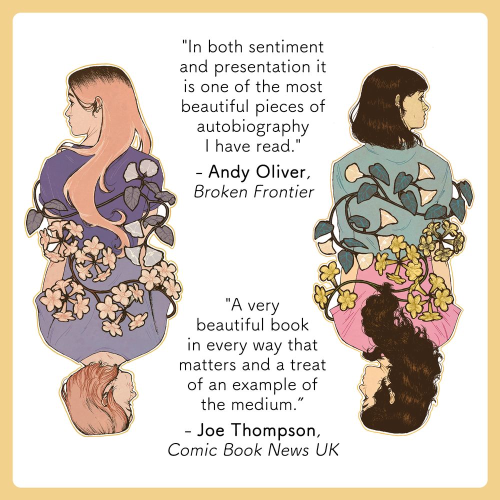 A mirrored image of Ashling and her mum in the present and when they're younger. They are tangled in flowers, both facing away from and towards each other. Text reads: "In both sentiment and presentation it is one of the most beautiful pieces of autobiography I have read. Andy Oliver,
Broken Frontier. A very beautiful book in every way that matters and a treat of an example of the medium. Joe Thompson, Comic Book News UK."