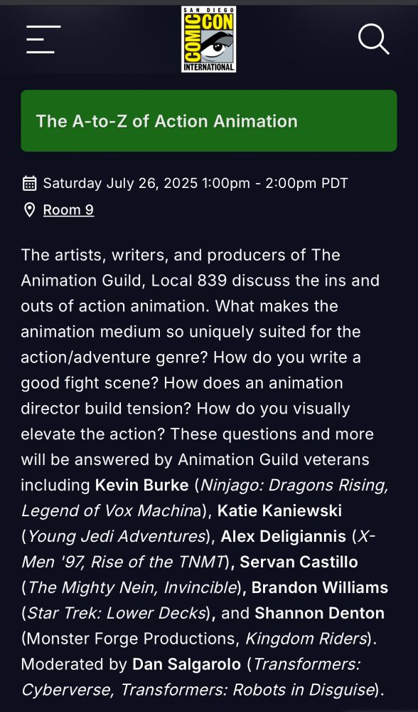 The A-to-Z of Action Animation
Saturday July 26, 2025 1:00pm - 2:00pm PDT
Room 9
The artists, writers, and producers of The Animation Guild, Local 839 discuss the ins and outs of action animation. What makes the animation medium so uniquely suited for the action/adventure genre? How do you write a good fight scene? How does an animation director build tension? How do you visually elevate the action? These questions and more will be answered by Animation Guild veterans including Kevin Burke (Ninjago: Dragons Rising, Legend of Vox Machina), Katie Kaniewski (Young Jedi Adventures), Alex Deligiannis (X-Men '97, Rise of the TNMT), Servan Castillo (The Mighty Nein, Invincible), Brandon Williams (Star Trek: Lower Decks), and Shannon Denton (Monster Forge Productions, Kingdom Riders).
Moderated by Dan Salgarolo (Transformers:
Cyberverse, Transformers: Robots