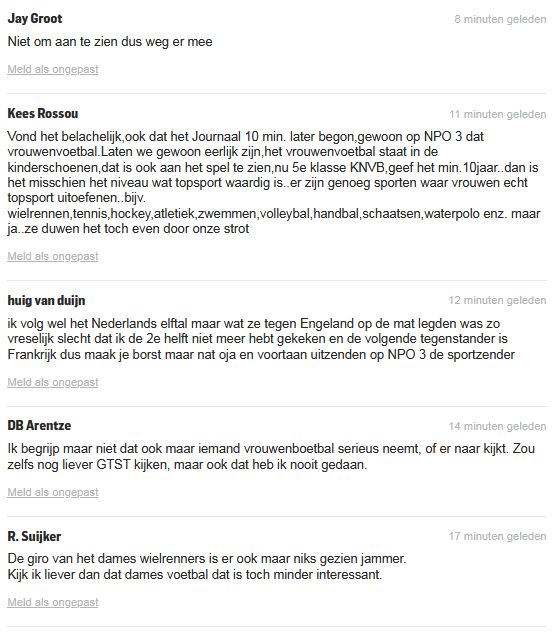 De reacties: 


Jay Groot
8 minuten geleden
Niet om aan te zien dus weg er mee
Kees Rossou
11 minuten geleden
Vond het belachelijk,ook dat het Journaal 10 min. later begon,gewoon op NPO 3 dat vrouwenvoetbal.Laten we gewoon eerlijk zijn,het vrouwenvoetbal staat in de kinderschoenen,dat is ook aan het spel te zien,nu 5e klasse KNVB,geef het min.10jaar..dan is het misschien het niveau wat topsport waardig is..er zijn genoeg sporten waar vrouwen echt topsport uitoefenen..bijv. wielrennen,tennis,hockey,atletiek,zwemmen,volleybal,handbal,schaatsen,waterpolo enz. maar ja..ze duwen het toch even door onze strot
huig van duijn
12 minuten geleden
ik volg wel het Nederlands elftal maar wat ze tegen Engeland op de mat legden was zo vreselijk slecht dat ik de 2e helft niet meer hebt gekeken en de volgende tegenstander is Frankrijk dus maak je borst maar nat oja en voortaan uitzenden op NPO 3 de sportzender
DB Arentze
14 minuten geleden
Ik begrijp maar niet dat ook maar iemand vrouwenboetbal serieus neemt, of er naar kijkt. Zou zelfs nog liever GTST kijken, maar ook dat heb ik nooit gedaan.
R. Suijker
17 minuten geleden
De giro van het dames wielrenners is er ook maar niks gezien jammer.
Kijk ik liever dan dat dames voetbal dat is toch minder interessant.
