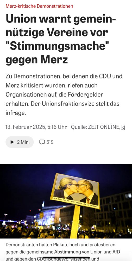 Screenshot von Zeit Online: Merz-kritische Demonstrationen:
Union warnt gemeinnützige Vereine vor "Stimmungsmache" gegen Merz

Zu Demonstrationen, bei denen die CDU und Merz kritisiert wurden, riefen auch Organisationen auf, die Fördergelder erhalten. Der Unionsfraktionsvize stellt das infrage.
13. Februar 2025, 5:16 Uhr
Quelle: ZEIT ONLINE, kj

2 Min.
519 Kommentare
Bild auf dem man folgendes sieht: 
 Merz-kritische Demonstrationen: Demonstranten halten Plakate hoch und protestieren gegen die gemeinsame Abstimmung von Union und AfD und gegen den CDU-Bundesvorsitzenden und Kanzlerkandidaten Merz.