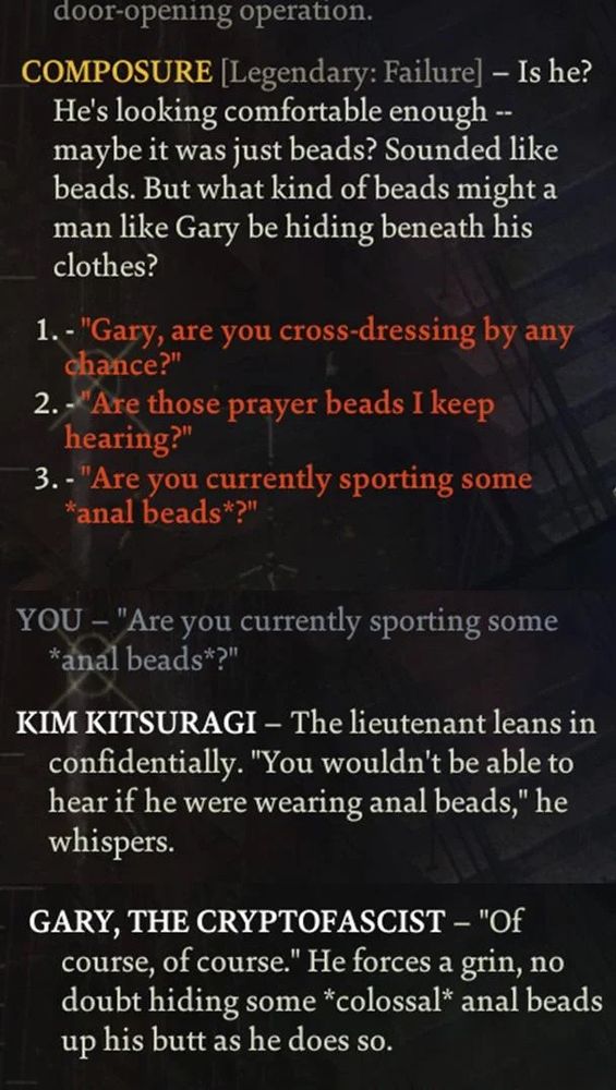 door-opening operation.
COMPOSURE [Legendary: Failure] - Is he?
He's looking comfortable enough --maybe it was just beads? Sounded like beads. But what kind of beads might a man like Gary be hiding beneath his clothes?
1. - "Gary, are you cross-dressing by any chance?"
2. - Are those prayer beads I keep hearing?"
3. - "Are you currently sporting some
*anal beads*?"
YOU -"Are you currently sporting some
*anal beads*?"
KIM KITSURAGI - The lieutenant leans in confidentially. "You wouldn't be able to hear if he were wearing anal beads," he whispers.
GARY, THE CRYPTOFASCIST - "Of course, of course." He forces a grin, no doubt hiding some *colossal* anal beads up his butt as he does so.