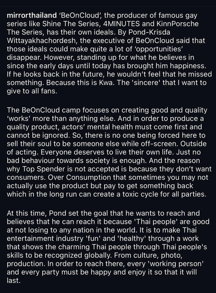 mirrorthailand 'BeOnCloud', the producer of famous gay series like Shine The Series, 4MINUTES and KinnPorsche The Series, has their own ideals. By Pond-Krisda Wittayakhachordesh, the executive of BeOnCloud said that those ideals could make quite a lot of 'opportunities' disappear. However, standing up for what he believes in since the early days until today has brought him happiness.
If he looks back in the future, he wouldn't feel that he missed something. Because this is Kwa. The 'sincere' that I want to give to all fans.
The BeOnCloud camp focuses on creating good and quality
'works' more than anything else. And in order to produce a quality product, actors' mental health must come first and cannot be ignored. So, there is no one being forced here to sell their soul to be someone else while off-screen. Outside of acting. Everyone deserves to live their own life. Just no bad behaviour towards society is enough. And the reason why Top Spender is not accepted is because they don't want consumers. Over Consumption that sometimes you may not actually use the product but pay to get something back which in the long run can create a toxic cycle for all parties.
At this time, Pond set the goal that he wants to reach and believes that he can reach it because 'Thai people' are good at not losing to any nation in the world. It is to make Thai entertainment industry 'fun' and 'healthy' through a work that shows the charming Thai people through Thai people's skills to be recognized globally. From culture, photo, production. In order to reach there, every 'working person' and every party must be happy and enjoy it so that it will last.