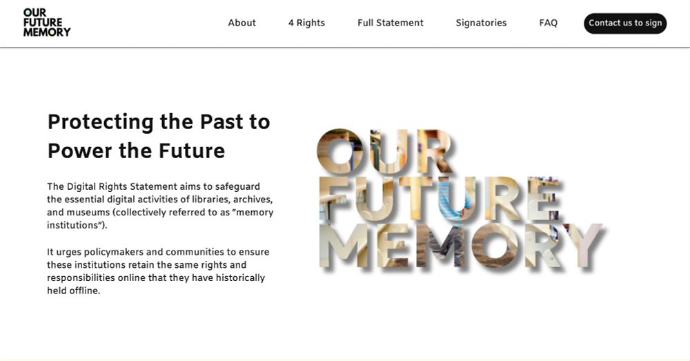 Screenshot of the website "Our Future Memory" 
Protecting the Past to Power the Future

The Digital Rights Statement aims to safeguard the essential digital activities of libraries, archives, and museums (collectively referred to as “memory institutions”). 

It urges policymakers and communities to ensure these institutions retain the same rights and responsibilities online that they have historically held offline.