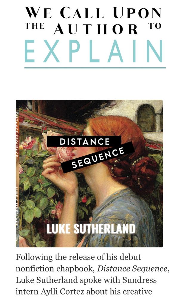 WE CALL UPON THE AUTHOR TO EXPLAIN
DISTANCE
SEQUENCE
LUKE SUTHERLAND
Following the release of his debut nonfiction chapbook, Distance Sequence, Luke Sutherland spoke with Sundress intern Aylli Cortez.