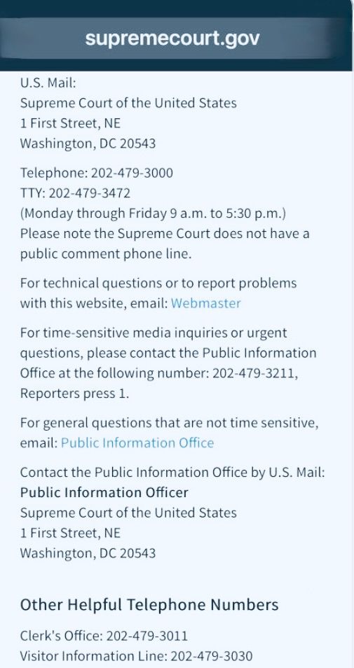 CONTACT INFO FOR THE SUPREME COURT:
U.S. Mail:
Supreme Court of the United States
1 First Street, NE
Washington, DC 20543
Telephone: 202-479-3000
TTY: 202-479-3472
(Monday through Friday 9 a.m. to 5:30 p.m.)
Please note the Supreme Court does not have a public comment phone line.
For technical questions or to report problems with this website, email: Webmaster (https://www.supremecourt.gov/contact/contact_webmaster.aspx)

For time-sensitive media inquiries or urgent questions, please contact the Public Information Office at the following number: 
202-479-3211 (Reporters press 1).
For general questions that are not time sensitive, email: 
Public Information Office (pio@supremecourt.gov)
Contact the Public Information Office by U.S. Mail:
Public Information Officer
Supreme Court of the United States
1 First Street, NE
Washington, DC 20543
Other Helpful Telephone Numbers
Clerk's Office: 202-479-3011
Visitor Information Line: 202-479-3030