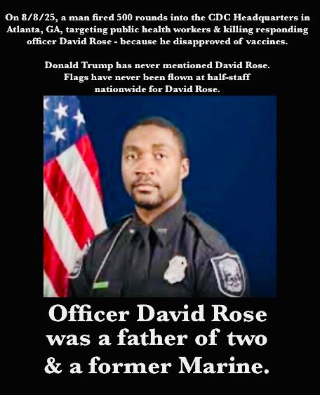 A photo of Officer David Rose, father of two and former Marine, who was shot and killed at the CDC in Atlanta, GA, om August 8, 2025, by a man who fired 500 rounds attempting to kill health workers because he hated vaccines, or something. Donald Trump has never mentioned David Rose's name. It took him weeks to eve refer to the shooting. He never had flags flown at half-staff ("half MAST," as he says) for David Rose. But for Charlie Kirk, the entire nation is being told to mourn. And Kirk is getting the Presidential Medal of Freedom. We are in the Upside Down. EIGHT MONTHS INTO THIS FUCKING PRESIDENTIAL TERM. I wonder if anyone will even recognise this country by 2028.