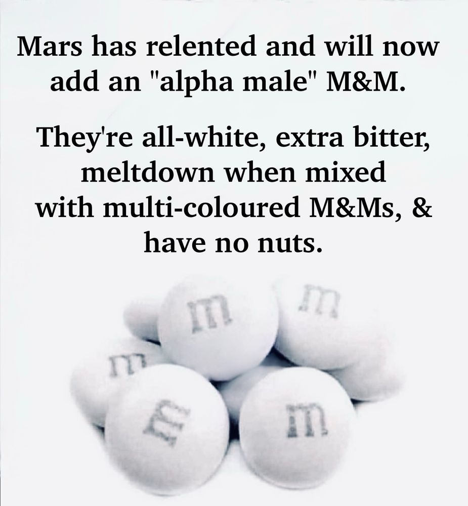 A picture of all white M&Ms: "Mars has relented & will now add an "alpha male" M&M. They're all-white, extra bitter,  meltdown when mixed with multi-colored M&Ms, “& have no nuts.” Now, wait a second, before we go ANY  FURTHER down this whitemalebashing road... Let's reach into our Eyeroll-worthy Whingery Bag & pull out HASHTAG-NOT-ALL-MEN, shall we? Just in case we've got some Super Sensitives out their getting their fee-fees all ready as they climb up on their crosses & bleed all over us with their REMINDERS that NOT-ALL-MEN are terrible human beings. NO! Really? SHIT. Thanks, TANNER! Thanks, TYLER! If you hadn't busted out THAT timely admonition, we crusty bitches might've walked around for the REST OF OUR DAYS writing off ALLA YOUSE PENIS-POSSESSING PEOPLE as PEREMPTORY PRICKS. But NOW we see it's only SOME men, and as you so helpfully point out, #NotAllMen. Yes. I see. Got it. So... WHERE THE FUCK WERE WE? Yeah. SOME men are irritating asswipes who need to - oh, fuck it.
