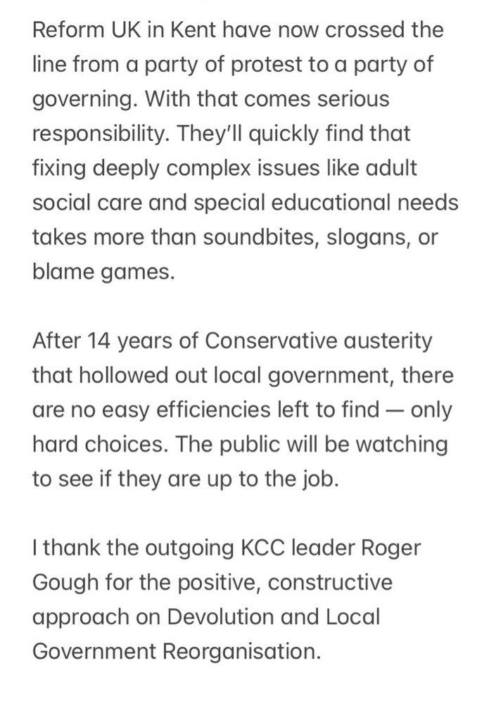 Reform UK in Kent have now crossed the line from a party of protest to a party of governing. With that comes serious responsibility. They’ll quickly find that fixing deeply complex issues like adult social care and special educational needs takes more than soundbites, slogans, or blame games. 

After 14 years of Conservative austerity that hollowed out local government, there are no easy efficiencies left to find — only hard choices. The public will be watching to see if they are up to the job.

I thank the outgoing KCC leader Roger Gough for the positive, constructive approach on Devolution and Local Government Reorganisation.