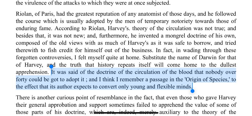In fact, in wading through these forgotten controversies, I felt myself quite at home. Substitute the name of Darwin for that of Harvey, and the truth that history repeats itself will come home to the dullest apprehension. It was said of the doctrine of the circulation of the blood that nobody over forty could be got to adopt it ; and I think I remember a passage in the 'Origin of Species,' to the effect that its author expects to convert only young and flexible minds.