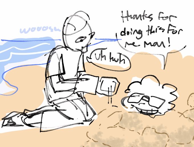 (dnb) carl and juan are in summertime clothes at a beach. the waves make a "woosh" sound, seemingly moving. carl is using a shovel prosthetic to build sand on juan, showing an illusion of him being really muscular. juan says "thanks for doing this for me man!" and carl replies "uh huh" he probably asked him to do this to look cool and awesome