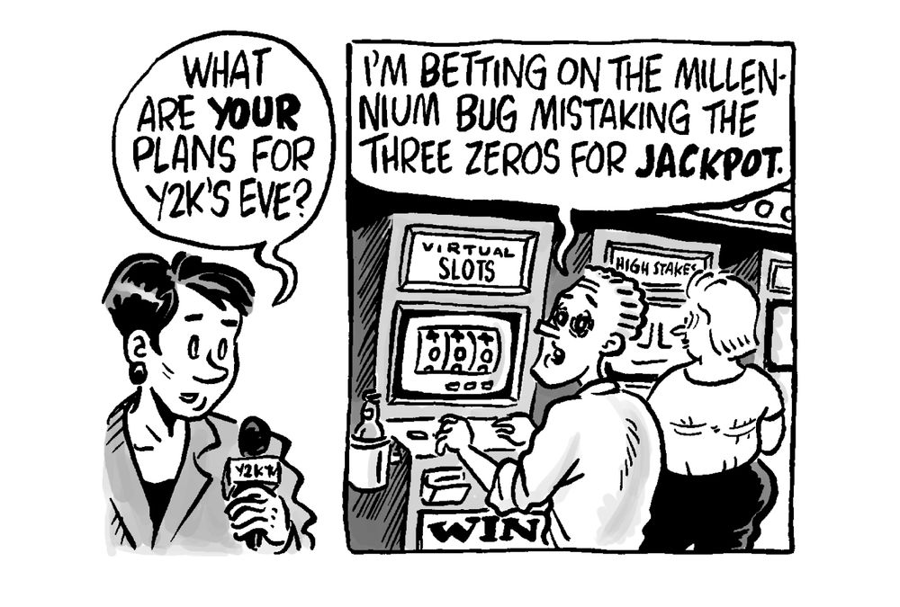Reporter: What are YOUR plans for Y2K’s eve?

Gambler at a slot machine, eyes glazed: I'm betting on the millennium bug mistaking the three zeros for jackpot.