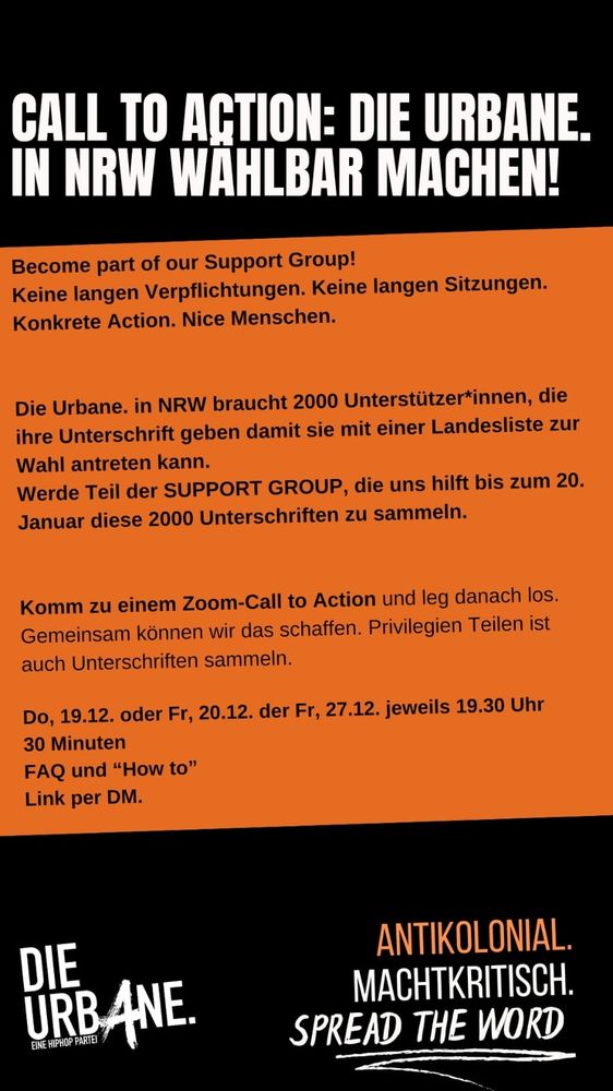 Flyer mit Text 
Call to Action: Die Urbane in NRW wählbar machen!
Die Urbane in NRW braucht 2000 Unterstützer*innen, die ihre Unterschrift geben damit sie mit einer Landesliste zur Wahl antreten kann. 
Werde Teil der Support Group, die uns hilft bis zum 20. Januar diese 2000 Unterschriften zu sammeln.
Komm zu einem Zoom-Call to Action und leg danach los. 
Gemeinsam können wir das schaffen. Privilegien teilen ist auch Unterschriften sammeln.

Donnerstag 19.12. oder Freitag 20.12. oder 27.12. jeweils 19:30 Uhr 
30 Minuten 
FAQ und "How-To"
Link per DM