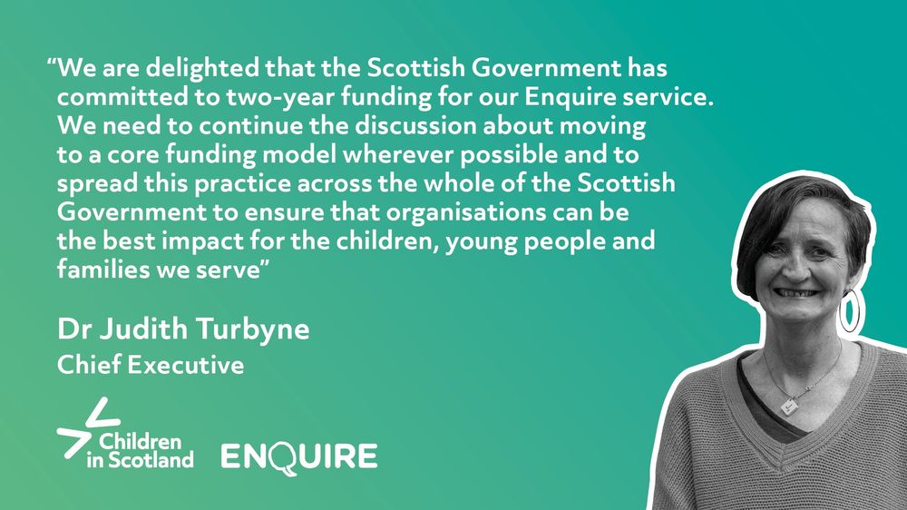 White text on a teal background reads: "We are delighted that the Scottish Government has committed to two-year funding for our Enquire service. We need to continue the discussion about moving to a core funding model wherever possible and to spread this practice across the whole of the Scottish Government to ensure that organisations can be the best impact for the children, young people and families we serve. " - Dr Judith Turbyne, Chief Executive