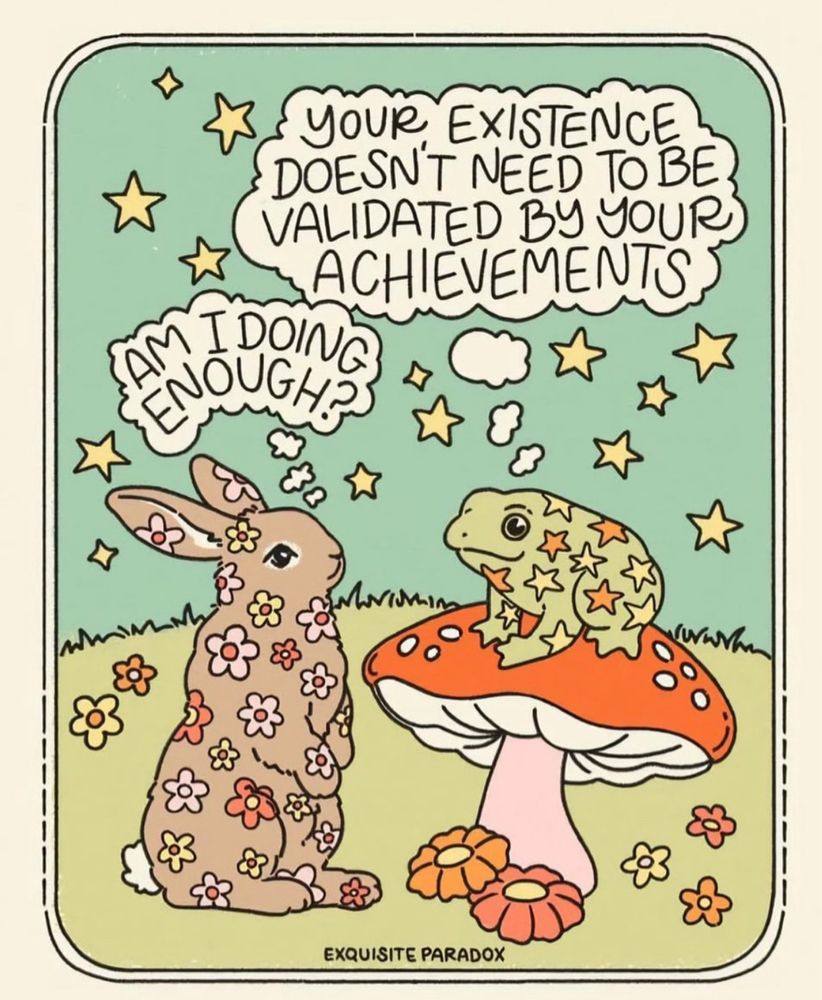 Drawing with a bunny asking “am I doing enough?” Frog on a toadstool answering, “your existence doesn’t need to be validated by your achievements”. Both are covered in flowers and stars. [credit: exquisite paradox]