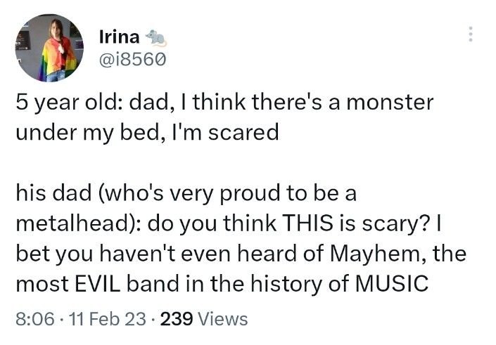 screenshot of a tweet

5 year old: dad, I think there's a monster under my bed, I'm scared
his dad (who's very proud to be a metalhead): do you think THIS is scary? I bet you haven't even heard of Mayhem, the most EVIL band in the history of MUSIC