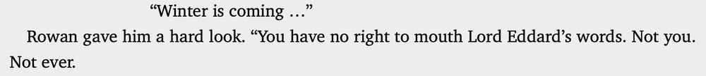 Theon saw. “Winter is coming …”
Rowan gave him a hard look. “You have no right to mouth Lord Eddard’s words. Not you. Not ever.”