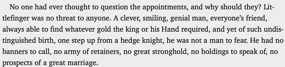 No one had ever thought to question the appointments, and why should they? Littlefinger was no threat to anyone. A clever, smiling, genial man, everyone’s friend, always able to find whatever gold the king or his Hand required, and yet of such undistinguished birth, one step up from a hedge knight, he was not a man to fear. He had no banners to call, no army of retainers, no great stronghold, no holdings to speak of, no prospects of a great marriage.
