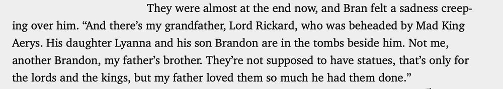 They were almost at the end now, and Bran felt a sadness creeping over him. “And there’s my grandfather, Lord Rickard, who was beheaded by Mad King Aerys. His daughter Lyanna and his son Brandon are in the tombs beside him. Not me, another Brandon, my father’s brother. They’re not supposed to have statues, that’s only for the lords and the kings, but my father loved them so much he had them done.”
