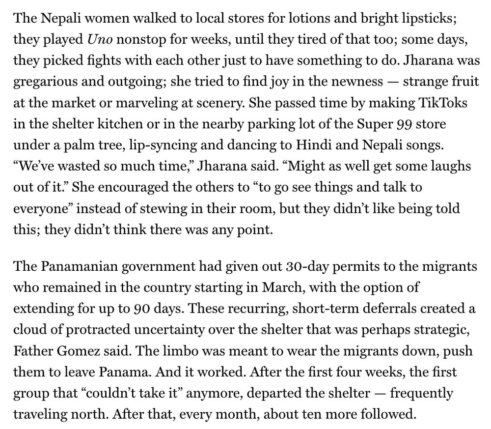 The Nepali women walked to local stores for lotions and bright lipsticks; they played Uno nonstop for weeks, until they tired of that too; some days, they picked fights with each other just to have something to do. Jharana was gregarious and outgoing; she tried to find joy in the newness — strange fruit at the market or marveling at scenery. She passed time by making TikToks in the shelter kitchen or in the nearby parking lot of the Super 99 store under a palm tree, lip-syncing and dancing to Hindi and Nepali songs. “We’ve wasted so much time,” Jharana said. “Might as well get some laughs out of it.” She encouraged the others to “to go see things and talk to everyone” instead of stewing in their room, but they didn’t like being told this; they didn’t think there was any point.

The Panamanian government had given out 30-day permits to the migrants who remained in the country starting in March, with the option of extending for up to 90 days. These recurring, short-term deferrals created a cloud of protracted uncertainty over the shelter that was perhaps strategic, Father Gomez said. The limbo was meant to wear the migrants down, push them to leave Panama. And it worked. After the first four weeks, the first group that “couldn’t take it” anymore, departed the shelter — frequently traveling north. After that, every month, about ten more followed.
