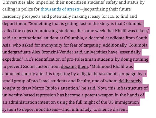 Something that is getting lost in the story is that Columbia called the cops on protesting students the same week that Khalil was taken,” said an international student at Columbia, a doctoral candidate from South Asia, who asked for anonymity for fear of targeting. Additionally, Columbia undergraduate Alex Bronzini-Vender said, universities have “essentially expedited” ICE’s identification of pro-Palestinian students by doing nothing to prevent Zionist actors from doxxing them. “Mahmoud Khalil was abducted shortly after his targeting by a digital harassment campaign by a small group of pro-Israel students and faculty, one of whom deliberately sought to draw Marco Rubio’s attention,” he said. Now, this infrastructure of university-based repression has become a potent weapon in the hands of an administration intent on using the full might of the US immigration system to deport noncitizens—and, ultimately, to silence dissent.
