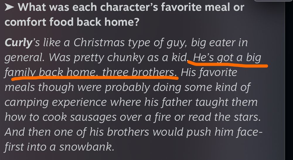 Screenshot of the 1 year anniversary Mouthwashing Q&A from Wrong Organ:

Question: What was each character’s favorite meal or comfort food back home?

Answer: Curly’s like a Christmas type of guy, big eater in general. Was pretty chunky as a kid. He’s got a big family back home, three brothers. His favorite meals though were probably doing some kind of camping experience where his father taught them how to cook sausages over a fire or read the stars. And then one of his brothers would push him face-first into a snowbank.

“He’s got a big family back home, three brothers” is underlined 