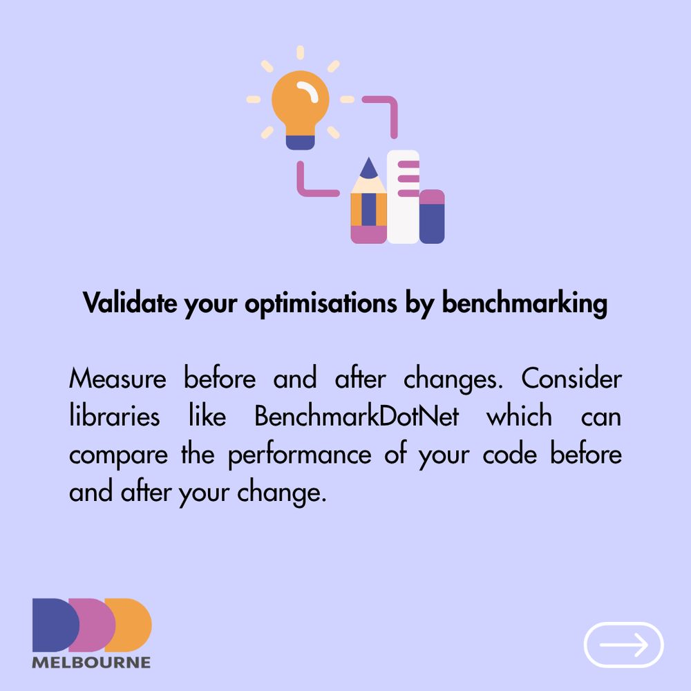 Validate your optimisations by benchmarking

Measure before and after changes. Consider libraries like BenchmarkDotNet which can compare the performance of your code before and after your change.