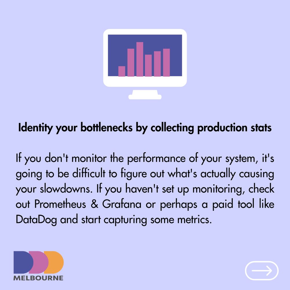 Identity your bottlenecks by collecting production stats

If you don't monitor the performance of your system, it's going to be difficult to figure out what's actually causing your slowdowns. If you haven't set up monitoring, check out Prometheus & Grafana or perhaps a paid tool like DataDog and start capturing some metrics.