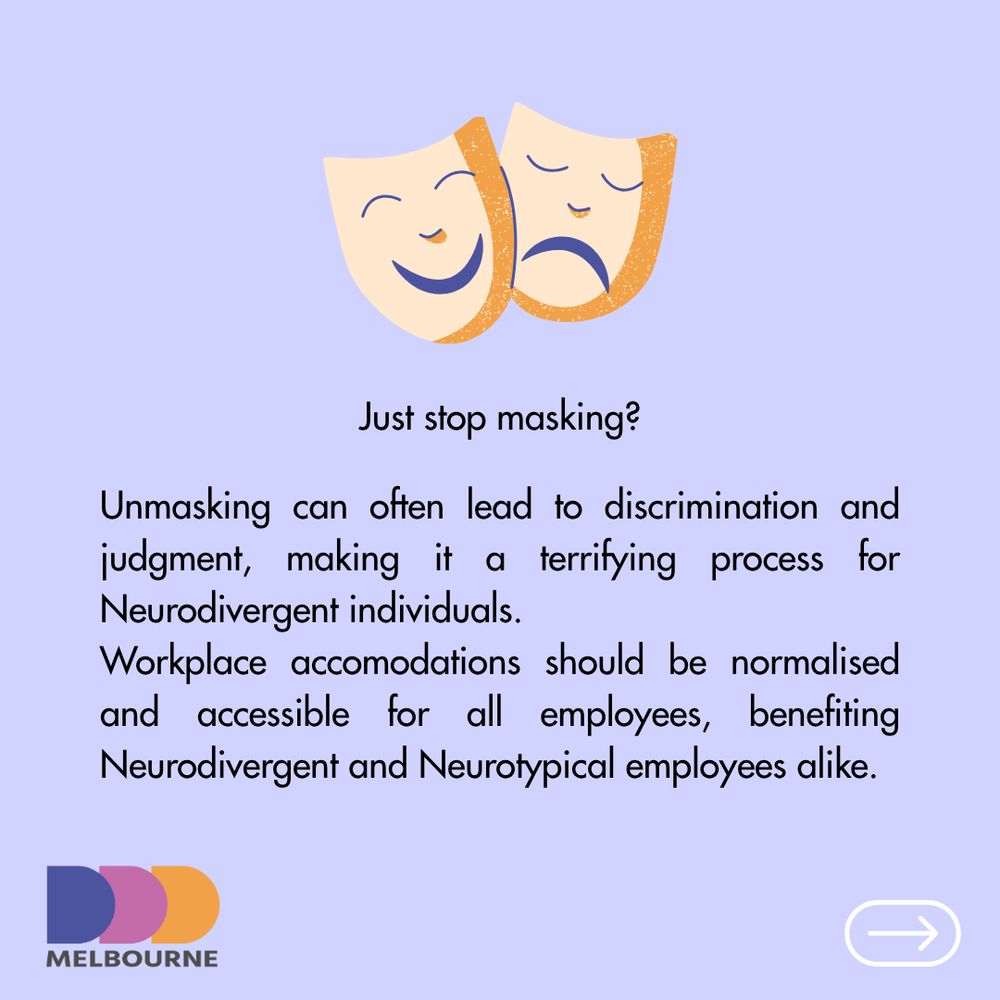 Just stop masking?

Unmasking can often lead to discrimination and judgment, making it a terrifying process for Neurodivergent individuals.
Workplace accomodations should be normalised and accessible for all employees, benefiting Neurodivergent and Neurotypical employees alike.