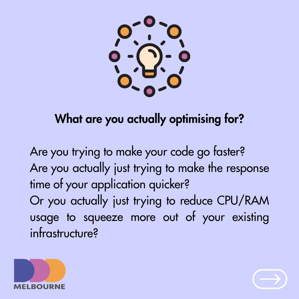 What are you actually optimising for?

Are you trying to make your code go faster?
Are you actually just trying to make the response time of your application quicker?
Or you actually just trying to reduce CPU/RAM usage to squeeze more out of your existing infrastructure?