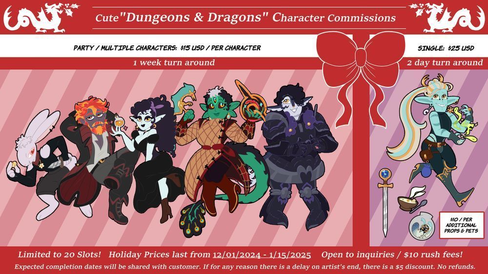 ChloeCorvid's Dungeons and Dragons cute character art commissions are open! Graphic is of a group of semi-chibi / cute versions of Dungeons and Dragons characters or OCs. The graphic mimics the look of a gift box, with dragons on each side breathing holly instead of fire. The text from the graphic is as follows;

For a single character the price is 25 USD, with a 2-day turn around. For multiple characters the price is 15 USD per character, with a 1-week turn around. Additional Pets and/or Props are 10 USD. Limited to 20 slots! Holiday prices last from December 1 2024 until January 15 2025. Available for inquiries. Offers a 10 USD rush fee. Expected completion dates will be shared with customer. If for any reason there is a delay on artist's end, there is a 5 USD discount. ( code will be shared with customer ). No refunds.
