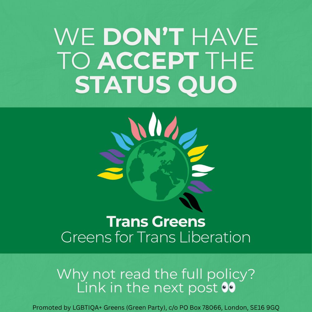 We don't have to accept the status quo.

Trans greens logo in the middle with the text "Trans Greens" with "Greens for Trans Liberation" underneath.

Why not read the full policy? Link in the next post.

Promoted by LGBTIQA+ Greens (Green Party), c/o PO Box 78066, London SE16 9GQ